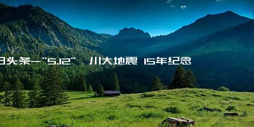 今日头条-“5.12”汶川大地震 15年纪念前的声音和画面，我们从未忘却